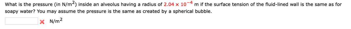 What is the pressure (in N/m²) inside an alveolus having a radius of 2.04 × 10¯ m if the surface tension of the fluid-lined wall is the same as for
-4
soapy water? You may assume the pressure is the same as created by a spherical bubble.
X N/m²