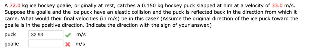 A 72.0 kg ice hockey goalie, originally at rest, catches a 0.150 kg hockey puck slapped at him at a velocity of 33.0 m/s.
Suppose the goalie and the ice puck have an elastic collision and the puck is reflected back in the direction from which it
came. What would their final velocities (in m/s) be in this case? (Assume the original direction of the ice puck toward the
goalie is in the positive direction. Indicate the direction with the sign of your answer.)
puck -32.93
goalie
m/s
X m/s