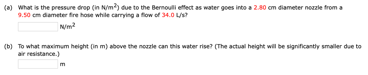 (a) What is the pressure drop (in N/m²) due to the Bernoulli effect as water goes into a 2.80 cm diameter nozzle from a
9.50 cm diameter fire hose while carrying a flow of 34.0 L/s?
N/m²
(b) To what maximum height (in m) above the nozzle can this water rise? (The actual height will be significantly smaller due to
air resistance.)
m