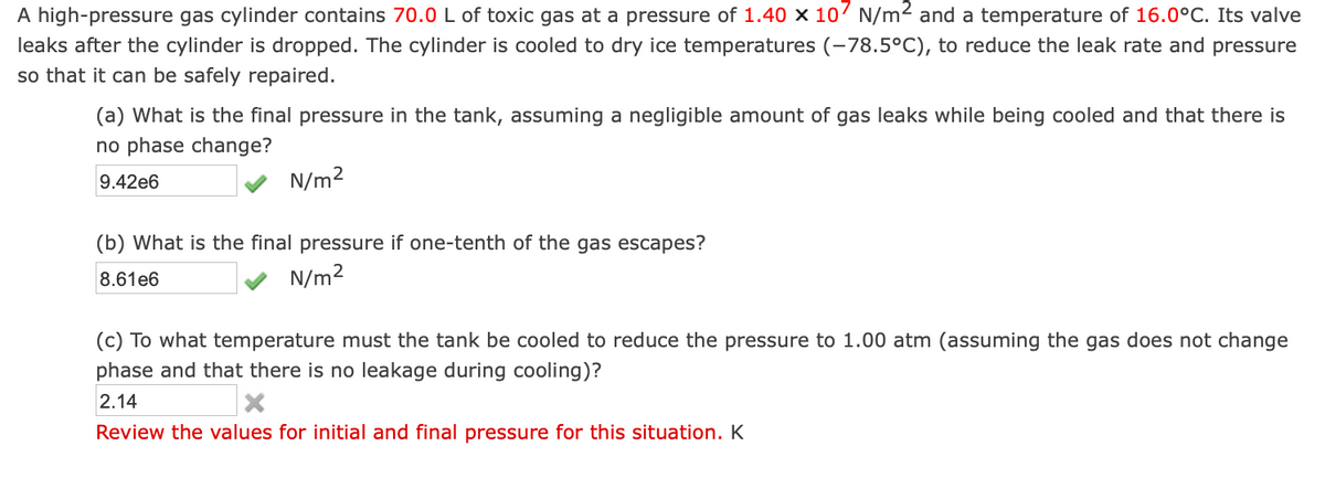 A high-pressure gas cylinder contains 70.0 L of toxic gas at a pressure of 1.40 x 107 N/m² and a temperature of 16.0°C. Its valve
leaks after the cylinder is dropped. The cylinder is cooled to dry ice temperatures (-78.5°C), to reduce the leak rate and pressure
so that it can be safely repaired.
(a) What is the final pressure in the tank, assuming a negligible amount of gas leaks while being cooled and that there is
no phase change?
9.42e6
N/m²
(b) What is the final pressure if one-tenth of the gas escapes?
8.61e6
N/m²
(c) To what temperature must the tank be cooled to reduce the pressure to 1.00 atm (assuming the gas does not change
phase and that there is no leakage during cooling)?
2.14
Review the values for initial and final pressure for this situation. K