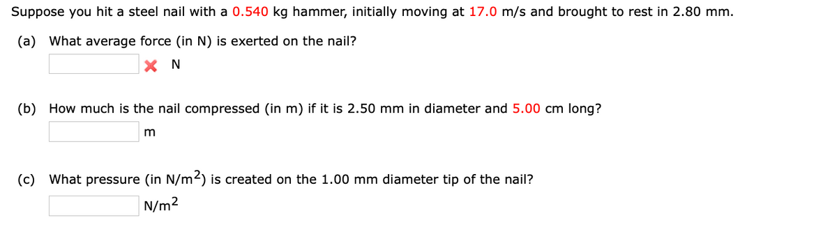 Suppose you hit a steel nail with a 0.540 kg hammer, initially moving at 17.0 m/s and brought to rest in 2.80 mm.
(a) What average force (in N) is exerted on the nail?
X N
(b) How much is the nail compressed (in m) if it is 2.50 mm in diameter and 5.00 cm long?
m
(c) What pressure (in N/m²) is created on the 1.00 mm diameter tip of the nail?
N/m²