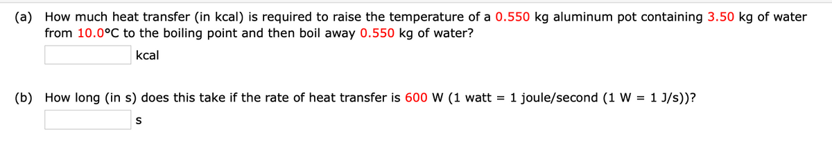 (a) How much heat transfer (in kcal) is required to raise the temperature of a 0.550 kg aluminum pot containing 3.50 kg of water
from 10.0°C to the boiling point and then boil away 0.550 kg of water?
kcal
(b) How long (in s) does this take if the rate of heat transfer is 600 W (1 watt = 1 joule/second (1 W = 1 J/s))?
S