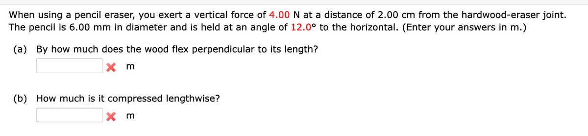 When using a pencil eraser, you exert a vertical force of 4.00 N at a distance of 2.00 cm from the hardwood-eraser joint.
The pencil is 6.00 mm in diameter and is held at an angle of 12.0° to the horizontal. (Enter your answers in m.)
(a) By how much does the wood flex perpendicular to its length?
Xm
(b) How much is it compressed lengthwise?
Xm