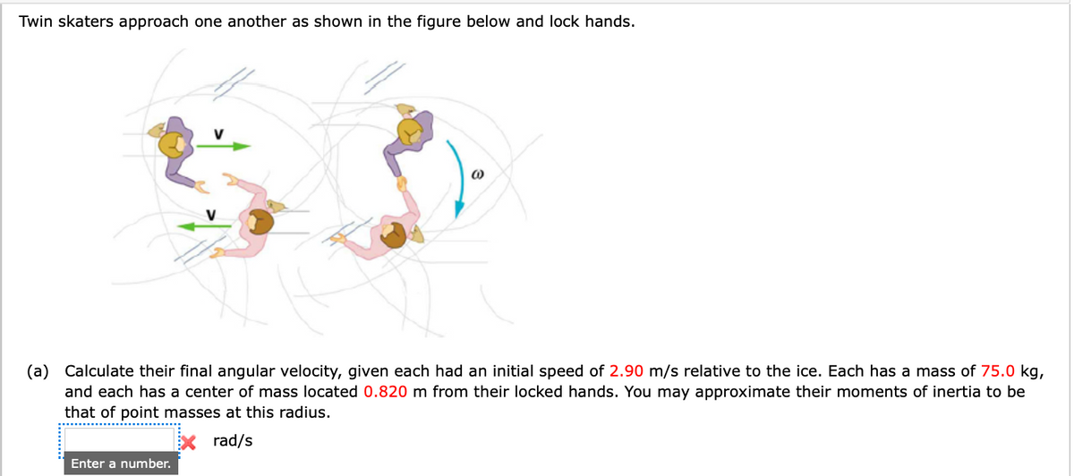 Twin skaters approach one another as shown in the figure below and lock hands.
(0)
(a) Calculate their final angular velocity, given each had an initial speed of 2.90 m/s relative to the ice. Each has a mass of 75.0 kg,
and each has a center of mass located 0.820 m from their locked hands. You may approximate their moments of inertia to be
that of point masses at this radius.
rad/s
Enter a number.