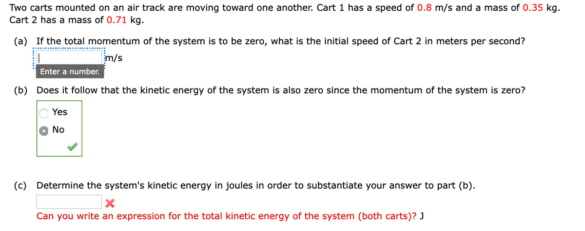 Two carts mounted on an air track are moving toward one another. Cart 1 has a speed of 0.8 m/s and a mass of 0.35 kg.
Cart 2 has a mass of 0.71 kg.
(a) If the total momentum of the system is to be zero, what is the initial speed of Cart 2 in meters per second?
m/s
Enter a number.
(b) Does it follow that the kinetic energy of the system is also zero since the momentum of the system is zero?
Yes
No
(c) Determine the system's kinetic energy in joules in order to substantiate your answer to part (b).
Can you write an expression for the total kinetic energy of the system (both carts)? J