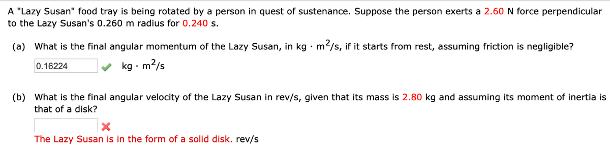 A "Lazy Susan" food tray is being rotated by a person in quest of sustenance. Suppose the person exerts a 2.60 N force perpendicular
to the Lazy Susan's 0.260 m radius for 0.240 s.
(a) What is the final angular momentum of the Lazy Susan, in kg · m²/s, if it starts from rest, assuming friction is negligible?
0.16224
kg. m²/s
(b) What is the final angular velocity of the Lazy Susan in rev/s, given that its mass is 2.80 kg and assuming its moment of inertia is
that of a disk?
X
The Lazy Susan is in the form of a solid disk. rev/s