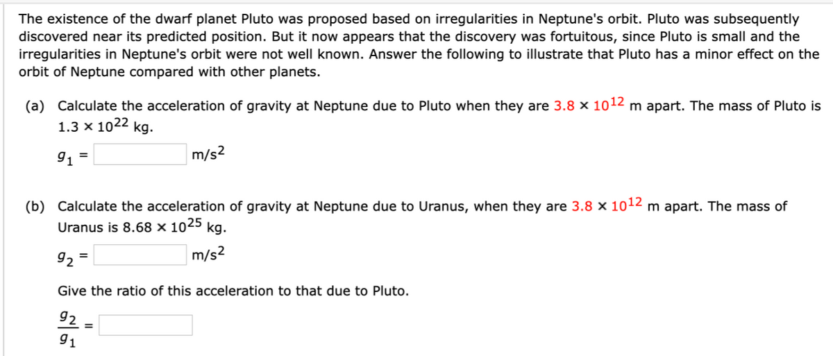 The existence of the dwarf planet Pluto was proposed based on irregularities in Neptune's orbit. Pluto was subsequently
discovered near its predicted position. But it now appears that the discovery was fortuitous, since Pluto is small and the
irregularities in Neptune's orbit were not well known. Answer the following to illustrate that Pluto has a minor effect on the
orbit of Neptune compared with other planets.
(a) Calculate the acceleration of gravity at Neptune due to Pluto when they are 3.8 x 1012 m apart. The mass of Pluto is
1.3 x 1022 kg.
=
915
m/s²
(b) Calculate the acceleration of gravity at Neptune due to Uranus, when they are 3.8 x 1012 m apart. The mass of
Uranus is 8.68 x 1025 kg.
92 =
m/s²
Give the ratio of this acceleration to that due to Pluto.
92
91