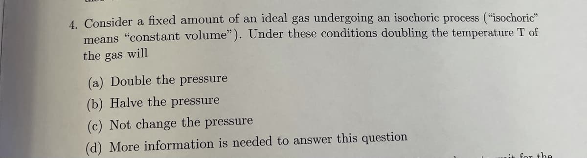 4 Consider a fixed amount of an ideal gas undergoing an isochoric process ("isochoric"
means "constant volume"). Under these conditions doubling the temperature T of
the gas will
(a) Double the pressure
(b) Halve the pressure
(c) Not change the
pressure
(d) More information is needed to answer this question
it for the
