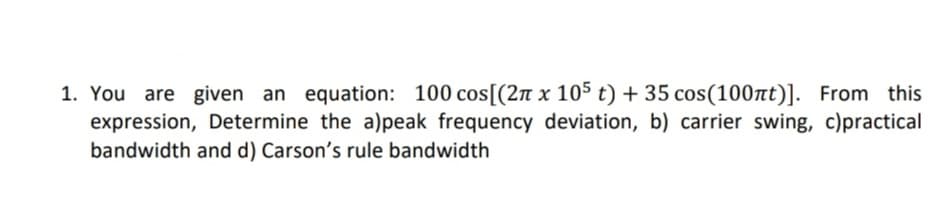 1. You are given an equation: 100 cos[(2π x 105 t) + 35 cos(100πt)]. From this
expression, Determine the a)peak frequency deviation, b) carrier swing, c)practical
bandwidth and d) Carson's rule bandwidth
