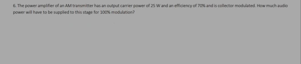 6. The power amplifier of an AM transmitter has an output carrier power of 25 W and an efficiency of 70% and is collector modulated. How much audio
power will have to be supplied to this stage for 100% modulation?