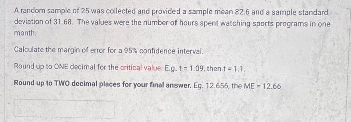 A random sample of 25 was collected and provided a sample mean 82.6 and a sample standard
deviation of 31.68. The values were the number of hours spent watching sports programs in one
month.
Calculate the margin of error for a 95% confidence interval.
Round up to ONE decimal for the critical value. E.g. t = 1.09, then t = 1.1.
Round up to TWO decimal places for your final answer. Eg. 12.656, the ME = 12.66