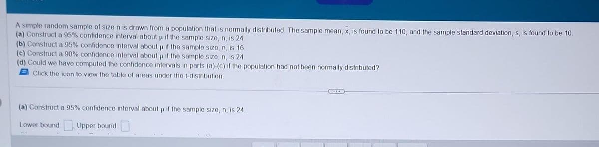 A simple random sample of size n is drawn from a population that is normally distributed. The sample mean, x, is found to be 110, and the sample standard deviation, s, is found to be 10.
(a) Construct a 95% confidence interval about µ if the sample size, n, is 24.
(b) Construct a 95% confidence interval about µ if the sample size, n, is 16.
p
(c) Construct a 90% confidence interval about if the sample size, n, is 24.
(d) Could we have computed the confidence intervals in parts (a)-(c) if the population had not been normally distributed?
Click the icon to view the table of areas under the t-distribution.
(a) Construct a 95% confidence interval about u if the sample size, n, is 24.
Lower bound: Upper bound
www