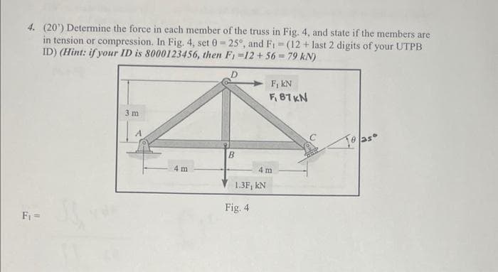 4. (20¹) Determine the force in each member of the truss in Fig. 4, and state if the members are
in tension or compression. In Fig. 4, set 0= 25°, and F₁ = (12+ last 2 digits of your UTPB
ID) (Hint: if your ID is 8000123456, then F1 =12+56= 79 kN)
F₁ =
3 m
4 m
B
1.3F, KN
Fig. 4
F, KN
F, 87 KN
4 m
To as