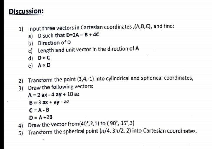 Discussion:
1) Input three vectors in Cartesian coordinates ,(A,B,C), and find:
a) D such that D=2A - B + 4C
b) Direction of D
c) Length and unit vector in the direction of A
d) Dx C
e) AxD
2) Transform the point (3,4,-1) into cylindrical and spherical coordinates,
3) Draw the following vectors:
A = 2 ax - 4 ay + 10 az
B = 3 ax + ay- az
C = A - B
D= A +2B
4) Draw the vector from(40°,2,1) to (90°, 35°,3)
5) Transform the spherical point (n/4, 3n/2, 2) into Cartesian coordinates.
