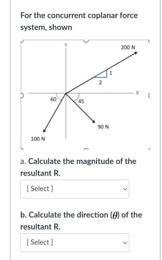 For the concurrent coplanar force
system, shown
200 N
60
90 N
100 N
a. Calculate the magnitude of the
resultant R.
[ Select]
b. Calculate the direction (A) of the
resultant R.
[ Select ]
2.
