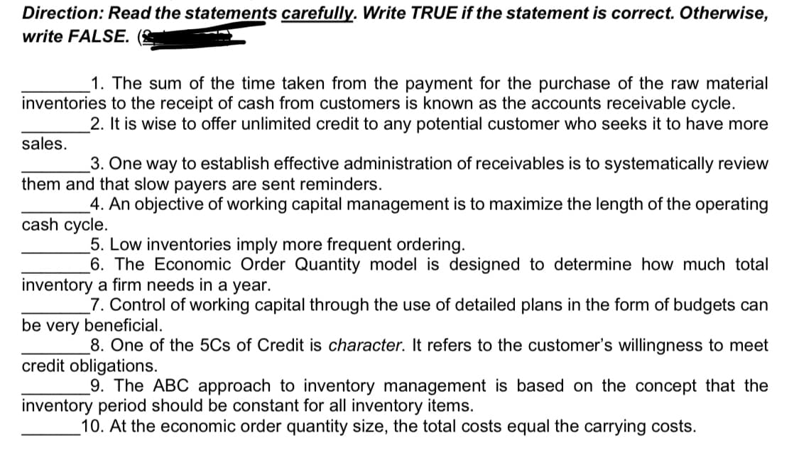 Direction: Read the statements carefully. Write TRUE if the statement is correct. Otherwise,
write FALSE.
1. The sum of the time taken from the payment for the purchase of the raw material
inventories to the receipt of cash from customers is known as the accounts receivable cycle.
2. It is wise to offer unlimited credit to any potential customer who seeks it to have more
sales.
3. One way to establish effective administration of receivables is to systematically review
them and that slow payers are sent reminders.
4. An objective of working capital management is to maximize the length of the operating
cash cycle.
5. Low inventories imply more frequent ordering.
6. The Economic Order Quantity model is designed to determine how much total
inventory a firm needs in a year.
_7. Control of working capital through the use of detailed plans in the form of budgets can
be very beneficial.
8. One of the 5Cs of Credit is character. It refers to the customer's willingness to meet
credit obligations.
9. The ABC approach to inventory management is based on the concept that the
inventory period should be constant for all inventory items.
_10. At the economic order quantity size, the total costs equal the carrying costs.
