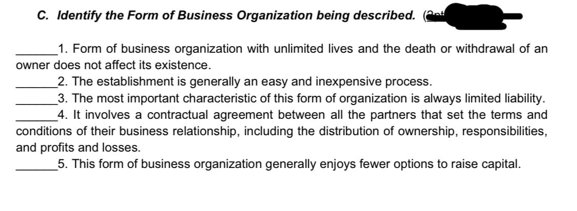 C. Identify the Form of Business Organization being described. (a
1. Form of business organization with unlimited lives and the death or withdrawal of an
owner does not affect its existence.
2. The establishment is generally an easy and inexpensive process.
_3. The most important characteristic of this form of organization is always limited liability.
4. It involves a contractual agreement between all the partners that set the terms and
conditions of their business relationship, including the distribution of ownership, responsibilities,
and profits and losses.
5. This form of business organization generally enjoys fewer options to raise capital.
