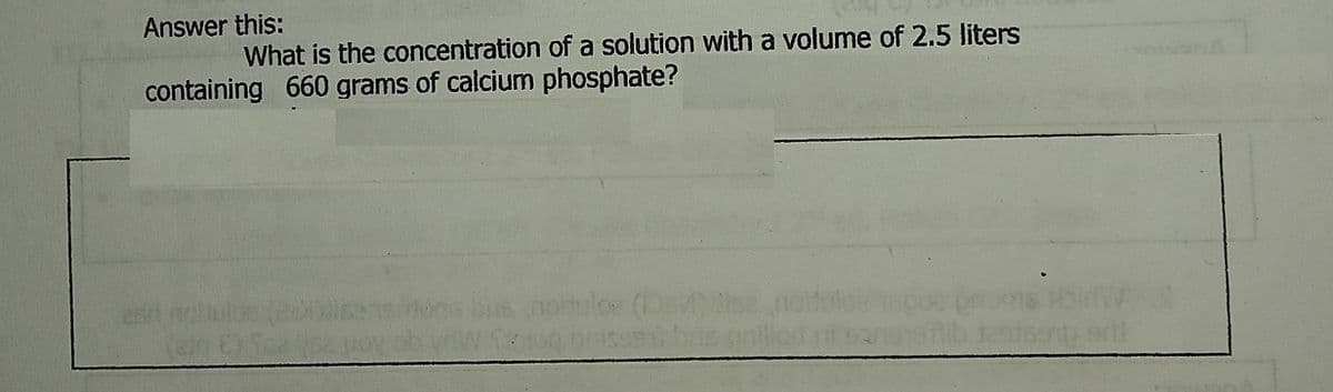 Answer this:
What is the concentration of a solution with a volume of 2.5 liters
containing 660 grams of calcium phosphate?
dise
