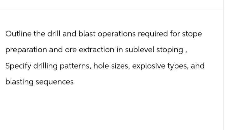 Outline the drill and blast operations required for stope
preparation and ore extraction in sublevel stoping,
Specify drilling patterns, hole sizes, explosive types, and
blasting sequences