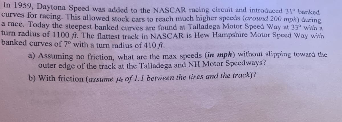 In 1959, Daytona Speed was added to the NASCAR racing circuit and introduced 31° banked
curves for racing. This allowed stock cars to reach much higher speeds (around 200 mph) during
a race. Today the steepest banked curves are found at Talladega Motor Speed Way at 33° with a
turn radius of 1100 ft. The flattest track in NASCAR is Hew Hampshire Motor Speed Way with
banked curves of 7° with a turn radius of 410 ft.
a) Assuming no friction, what are the max speeds (in mph) without slipping toward the
outer edge of the track at the Talladega and NH Motor Speedways?
b) With friction (assume μs of 1.1 between the tires and the track)?