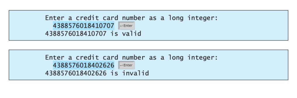 Enter a credit card number as a long integer:
4388576018410707 -
Enter
4388576018410707 is valid
Enter a credit card number as a long integer:
4388576018402626
4388576018402626 is invalid
Enter

