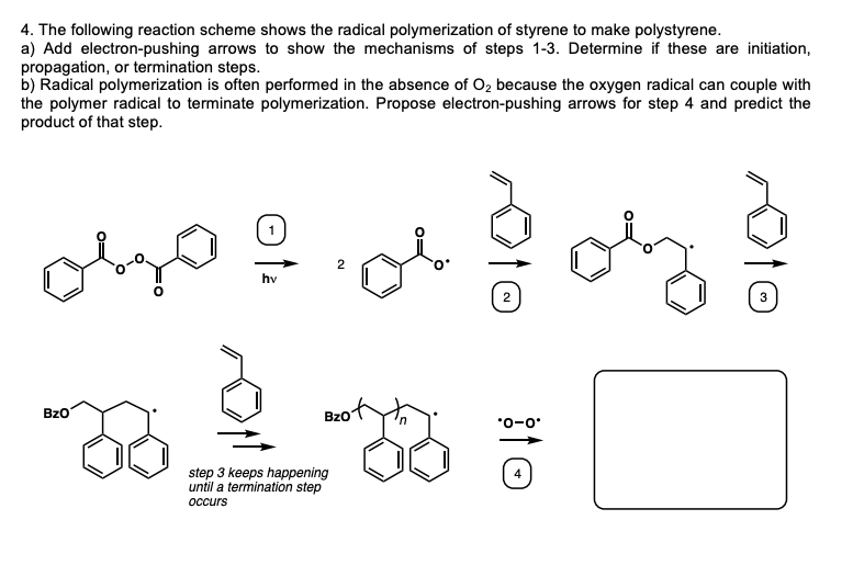 4. The following reaction scheme shows the radical polymerization of styrene to make polystyrene.
a) Add electron-pushing arrows to show the mechanisms of steps 1-3. Determine if these are initiation,
propagation, or termination steps.
b) Radical polymerization is often performed in the absence of Oz because the oxygen radical can couple with
the polymer radical to terminate polymerization. Propose electron-pushing arrows for step 4 and predict the
product of that step.
hv
BzO
BzO
*0-0
step 3 keeps happening
until a termination step
оссurs
