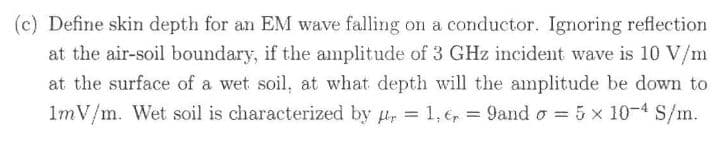(c) Define skin depth for an EM wave falling on a conductor. Ignoring reflection
at the air-soil boundary, if the amplitude of 3 GHz incident wave is 10 V/m
at the surface of a wet soil, at what depth will the amplitude be down to
1mV/m. Wet soil is characterized by u, = 1, 6, = 9and o = 5 x 10-4 S/m.
