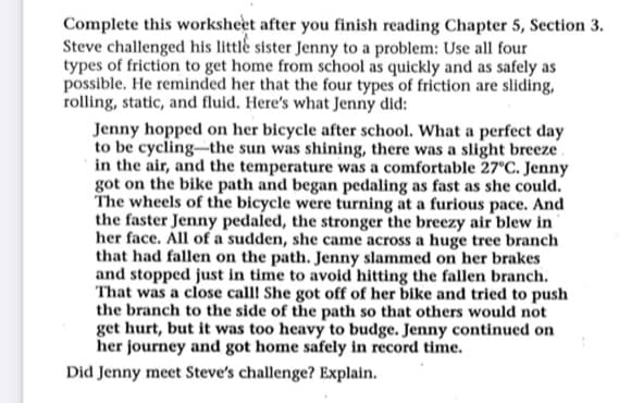 Complete this worksheet after you finish reading Chapter 5, Section 3.
Steve challenged his little sister Jenny to a problem: Use all four
types of friction to get home from school as quickly and as safely as
possible. He reminded her that the four types of friction are sliding,
rolling, static, and fluid. Here's what Jenny did:
Jenny hopped on her bicycle after school. What a perfect day
to be cycling the sun was shining, there was a slight breeze
in the air, and the temperature was a comfortable 27°C. Jenny
got on the bike path and began pedaling as fast as she could.
The wheels of the bicycle were turning at a furious pace. And
the faster Jenny pedaled, the stronger the breezy air blew in
her face. All of a sudden, she came across a huge tree branch
that had fallen on the path. Jenny slammed on her brakes
and stopped just in time to avoid hitting the fallen branch.
That was a close call! She got off of her bike and tried to push
the branch to the side of the path so that others would not
get hurt, but it was too heavy to budge. Jenny continued on
her journey and got home safely in record time.
Did Jenny meet Steve's challenge? Explain.