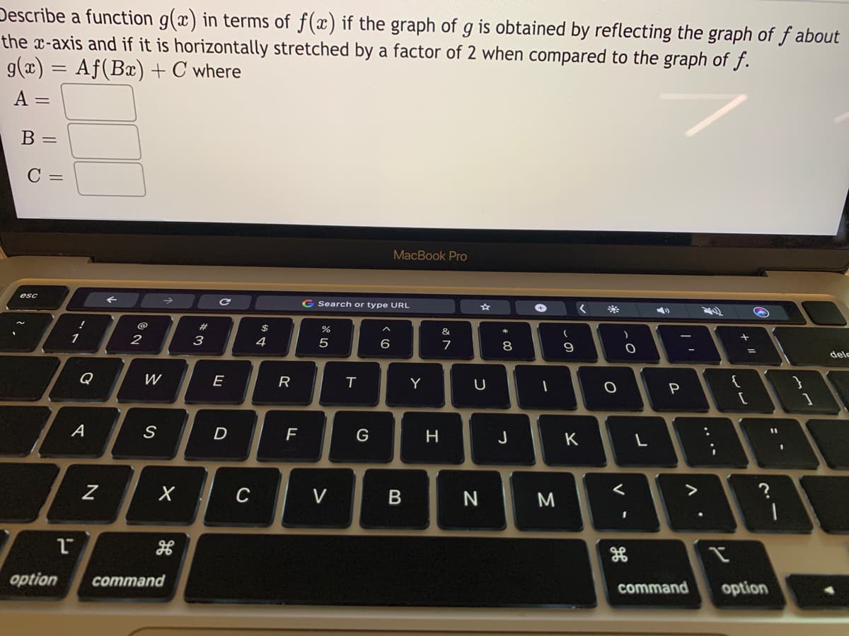 Describe a function g(x) in terms of f(x) if the graph of g is obtained by reflecting the graph of f about
the x-axis and if it is horizontally stretched by a factor of 2 when compared to the graph of f.
g(x) = Af(Bæ) + C where
A =
B =
C =
MacBook Pro
esc
G Search or type URL
@
#3
3
4
8
9
dele
Q
W
E
R
T
Y
[
1
A
D
%3D
H
J
K
C
V
M
option
command
command
option
レレ
.. .-
V -
* 00
B

