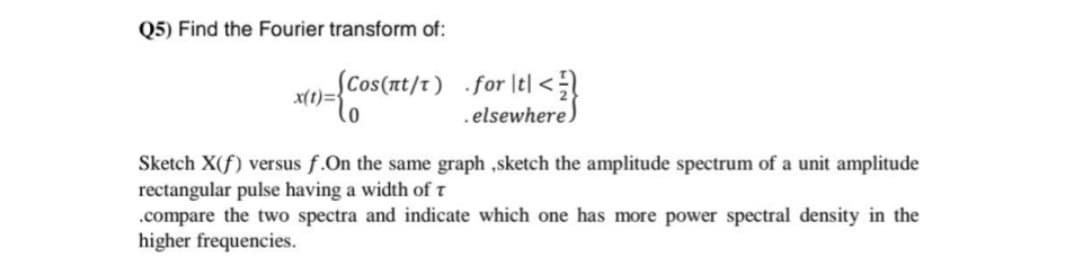 Q5) Find the Fourier transform of:
(Cos(nt/t) for tl<
x(t)=
.elsewhere)
Sketch X(f) versus f.On the same graph ,sketch the amplitude spectrum of a unit amplitude
rectangular pulse having a width of t
.compare the two spectra and indicate which one has more power spectral density in the
higher frequencies.