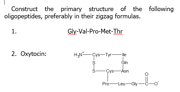 Construct
the primary structure of the following
oligopeptides, preferably in their zigzag formulas.
1.
Gly-Val-Pro-Met-Thr
2. Охytocin:
H;N-Çys-Tyr-lle
S
Gln
S-
Cys-Asn
Pro-Leu-Gly-
