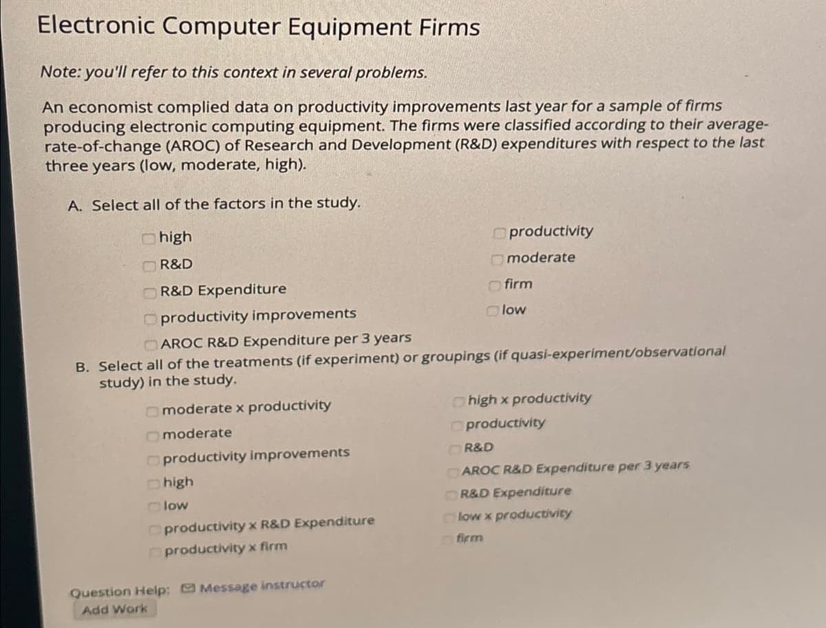 Electronic Computer Equipment Firms
Note: you'll refer to this context in several problems.
An economist complied data on productivity improvements last year for a sample of firms
producing electronic computing equipment. The firms were classified according to their average-
rate-of-change (AROC) of Research and Development (R&D) expenditures with respect to the last
three years (low, moderate, high).
A. Select all of the factors in the study.
Chigh
R&D
R&D Expenditure
moderate x productivity
Oproductivity improvements
CAROC R&D Expenditure per 3 years
B. Select all of the treatments (if experiment) or groupings (if quasi-experiment/observational
study) in the study.
Omoderate
productivity improvements
high
low
productivity x R&D Expenditure
productivity x firm
productivity
Question Help: Message instructor
Add Work
Omoderate
firm
Olow
high x productivity
productivity
R&D
AROC R&D Expenditure per 3 years
OR&D Expenditure
low x productivity
firm