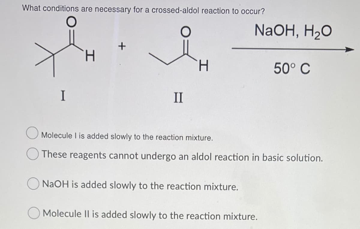 What conditions are necessary for a crossed-aldol reaction to occur?
NaOH, H20
H.
H.
50° C
I
II
O Molecule l is added slowly to the reaction mixture.
O These reagents cannot undergo an aldol reaction in basic solution.
NAOH is added slowly to the reaction mixture.
O Molecule II is added slowly to the reaction mixture.
