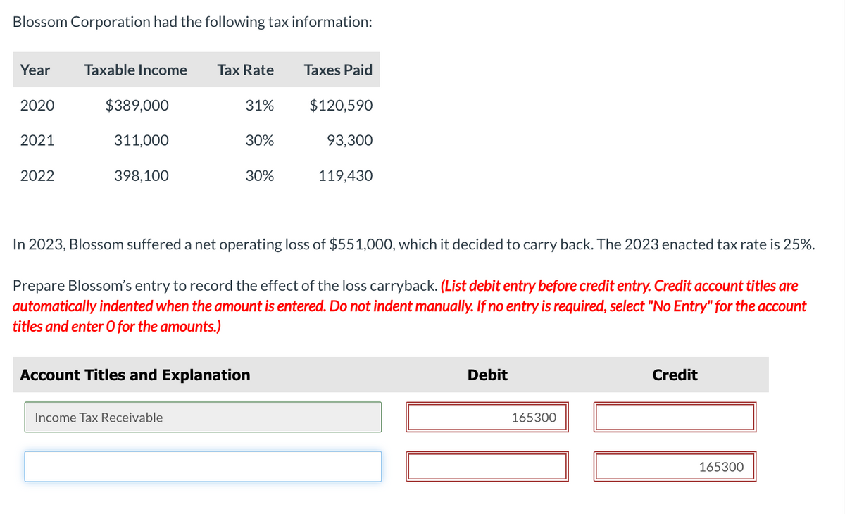 Blossom Corporation had the following tax information:
Year
Taxable Income
Tax Rate
Taxes Paid
2020
$389,000
31%
$120,590
2021
311,000
30%
93,300
2022
398,100
30%
119,430
In 2023, Blossom suffered a net operating loss of $551,000, which it decided to carry back. The 2023 enacted tax rate is 25%.
Prepare Blossom's entry to record the effect of the loss carryback. (List debit entry before credit entry. Credit account titles are
automatically indented when the amount is entered. Do not indent manually. If no entry is required, select "No Entry" for the account
titles and enter O for the amounts.)
Account Titles and Explanation
Debit
Credit
Income Tax Receivable
165300
165300