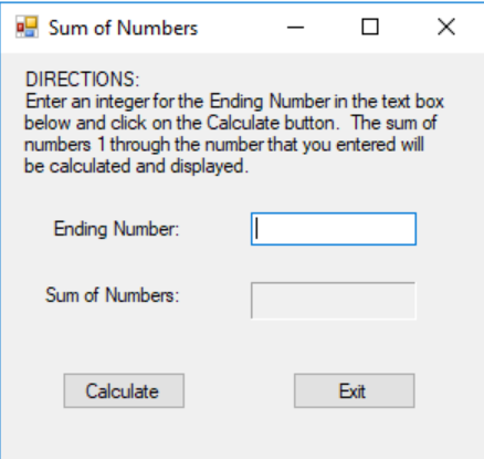 Sum of Numbers
DIRECTIONS:
Enter an integer for the Ending Number in the text box
below and click on the Calculate button. The sum of
numbers 1 through the number that you entered will
be calculated and displayed.
Ending Number:
Sum of Numbers:
Calculate
X
Exit
