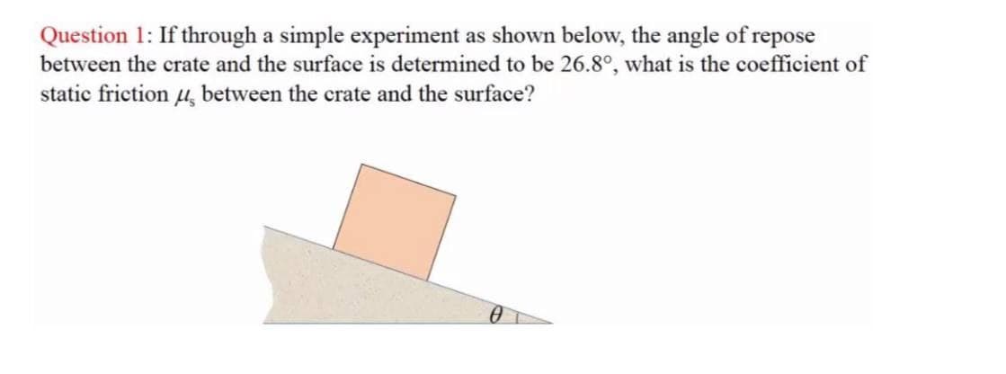 Question 1: If through a simple experiment as shown below, the angle of repose
between the crate and the surface is determined to be 26.8°, what is the coefficient of
static friction 4, between the crate and the surface?
