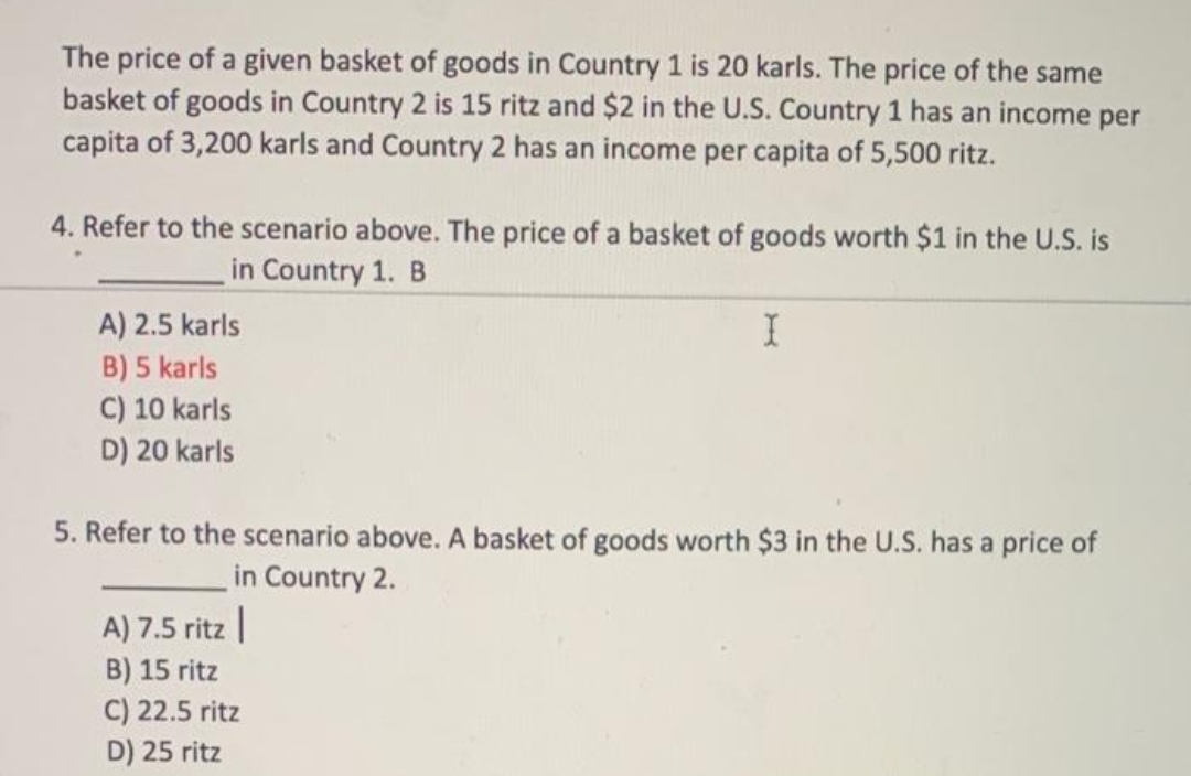 The price of a given basket of goods in Country 1 is 20 karls. The price of the same
basket of goods in Country 2 is 15 ritz and $2 in the U.S. Country 1 has an income per
capita of 3,200 karls and Country 2 has an income per capita of 5,500 ritz.
4. Refer to the scenario above. The price of a basket of goods worth $1 in the U.S. is
in Country 1. B
A) 2.5 karls
B) 5 karls
C) 10 karls
D) 20 karls
5. Refer to the scenario above. A basket of goods worth $3 in the U.S. has a price of
in Country 2.
A) 7.5 ritz |
B) 15 ritz
C) 22.5 ritz
D) 25 ritz
