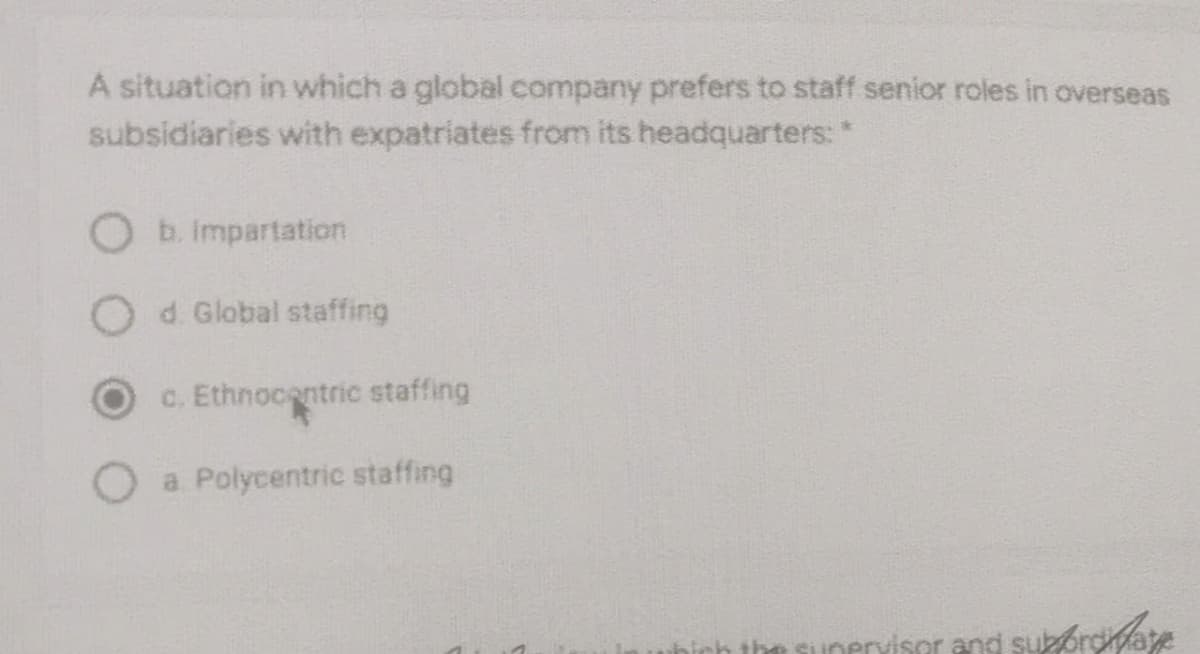 A situation in which a global company prefers to staff senior roles in overseas
subsidiaries with expatriates from its headquarters: *
b. impartation
O d. Global staffing
C. Ethnocentric staffing
O a Polycentric staffing
erviser and sukoroate
