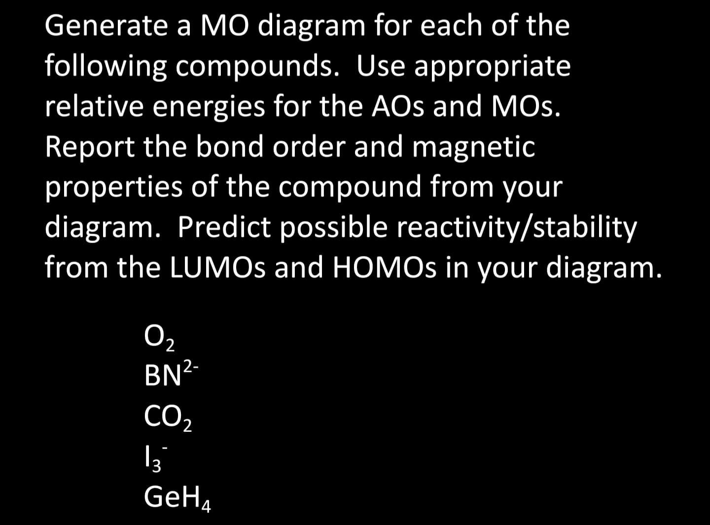 Generate a MO diagram for each of the
following compounds. Use appropriate
relative energies for the AOs and MOS.
Report the bond order and magnetic
properties of the compound from your
diagram. Predict possible reactivity/stability
from the LUMOS and HOMOs in your diagram.
0₂
BN²-
CO₂
13
GeH