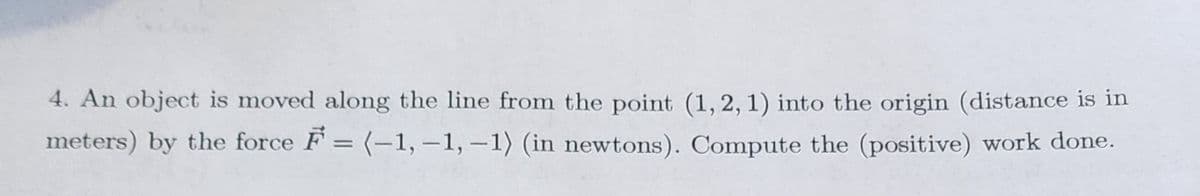 4. An object is moved along the line from the point (1, 2, 1) into the origin (distance is in
meters) by the force F = (-1,-1,-1) (in newtons). Compute the (positive) work done.