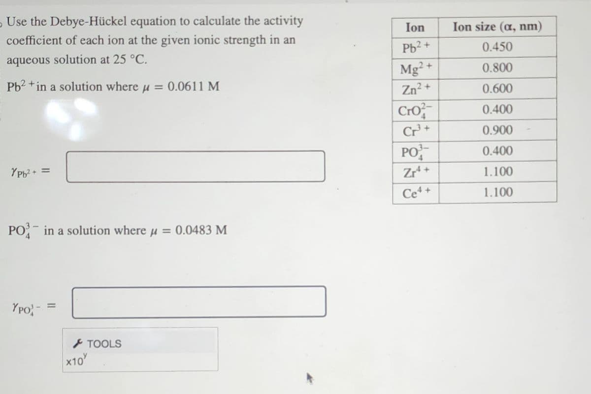 Use the Debye-Hückel equation to calculate the activity
coefficient of each ion at the given ionic strength in an
aqueous solution at 25 °C.
Pb2+ in a solution where μ = 0.0611 M
YPb²+ =
PO3 in a solution where μ = 0.0483 M
YPO
x10
TOOLS
Ion
Pb²+
Mg2+
Zn²+
Cro
Cr³+
PO
Zr¹+
Ce4+
Ion size (a, nm)
0.450
0.800
0.600
0.400
0.900
0.400
1.100
1.100
