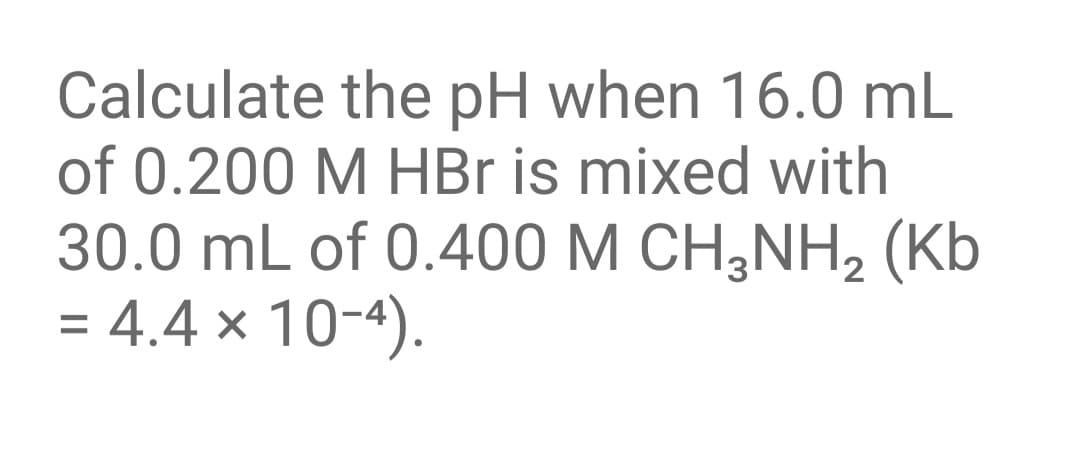 Calculate the pH when 16.0 mL
of 0.200 M HBr is mixed with
30.0 mL of 0.400 M CH;NH2 (Kb
= 4.4 x 10-4).
%D
