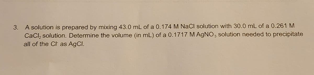 3. A solution is prepared by mixing 43.0 mL of a 0.174 M NaCl solution with 30.0 mL of a 0.261 M
CaCl₂ solution. Determine the volume (in mL) of a 0.1717 M AgNO3 solution needed to precipitate
all of the Cl as AgCl.