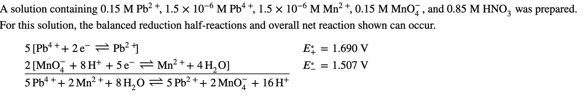 A solution containing 0.15 M Pb² +, 1.5 × 10¯6 M Pb¹+, 1.5 × 10¯6 M Mn² +, 0.15 M MnO4, and 0.85 M HNO3 was prepared.
For this solution, the balanced reduction half-reactions and overall net reaction shown can occur.
4+
5 [Pb
+ 2 e¯ = Pb²+]
2 [MnO + 8 H+ + 5 e¯ ⇒ Mn² + + 4H₂O]
4
5 Pb+ + + 2 Mn² + + 8 H₂O = 5 Pb²+ + 2 MnO² + 16H+
Et
E = 1.507 V
= 1.690 V