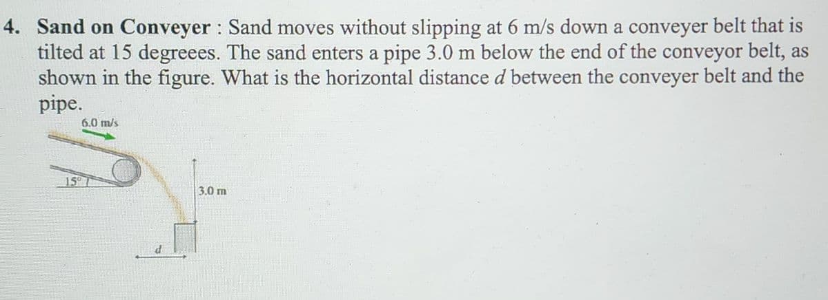 4. Sand on Conveyer: Sand moves without slipping at 6 m/s down a conveyer belt that is
tilted at 15 degreees. The sand enters a pipe 3.0 m below the end of the conveyor belt, as
shown in the figure. What is the horizontal distance d between the conveyer belt and the
pipe.
6.0 m/s
15th
3.0 m