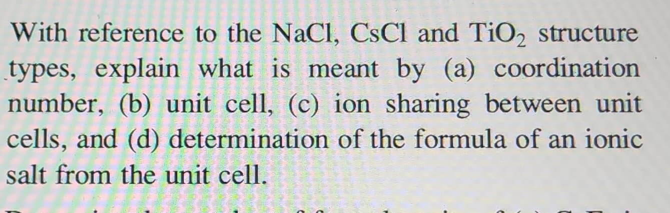 With reference to the NaCl, CsCl and TiO₂ structure
types, explain what is meant by (a) coordination
number, (b) unit cell, (c) ion sharing between unit
cells, and (d) determination of the formula of an ionic
salt from the unit cell.