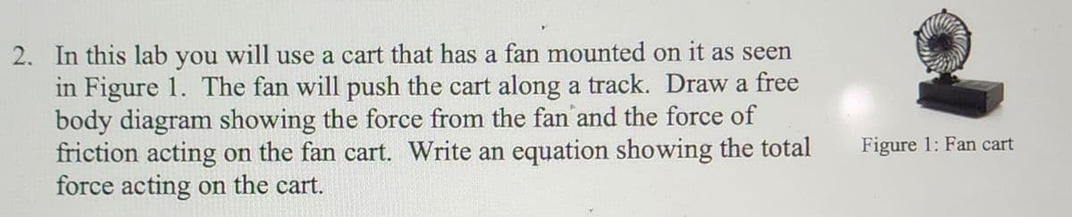 2. In this lab you will use a cart that has a fan mounted on it as seen
in Figure 1. The fan will push the cart along a track. Draw a free
body diagram showing the force from the fan and the force of
friction acting on the fan cart. Write an equation showing the total
force acting on the cart.
Figure 1: Fan cart