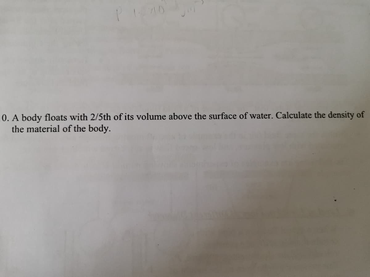 0. A body floats with 2/5th of its volume above the surface of water. Calculate the density of
the material of the body.
