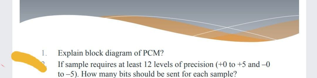 Explain block diagram of PCM?
If sample requires at least 12 levels of precision (+0 to +5 and -0
to -5). How many bits should be sent for each sample?
1.
