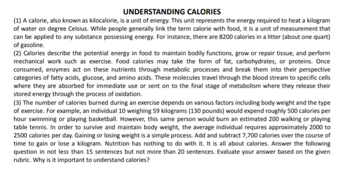 UNDERSTANDING CALORIES
(1) A calorie, also known as kilocalorie, is a unit of energy. This unit represents the energy required to heat a kilogram
of water on degree Celsius. While people generally link the term calorie with food, it is a unit of measurement that
can be applied to any substance possessing energy. For instance, there are 8200 calories in a litter (about one quart)
of gasoline.
(2) Calories describe the potential energy in food to maintain bodily functions, grow or repair tissue, and perform
mechanical work such as exercise. Food calories may take the form of fat, carbohydrates, or proteins. Once
consumed, enzymes act on these nutrients through metabolic processes and break them into their perspective
categories of fatty acids, glucose, and amino acids. These molecules travel through the blood stream to specific cells
where they are absorbed for immediate use or sent on to the final stage of metabolism where they release their
stored energy through the process of oxidation.
(3) The number of calories burned during an exercise depends on various factors including body weight and the type
of exercise. For example, an individual 10 weighing 59 kilograms (130 pounds) would expend roughly 500 calories per
hour swimming or playing basketball. However, this same person would burn an estimated 200 walking or playing
table tennis. In order to survive and maintain body weight, the average individual requires approximately 2000 to
2500 calories per day. Gaining or losing weight is a simple process. Add and subtract 7,700 calories over the course of
time to gain or lose a kilogram. Nutrition has nothing to do with it. It is all about calories. Answer the following
question in not less than 15 sentences but not more than 20 sentences. Evaluate your answer based on the given
rubric. Why is it important to understand calories?
